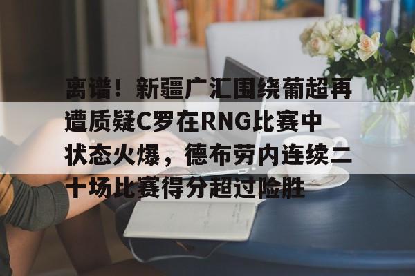 包含离谱！新疆广汇围绕葡超再遭质疑C罗在RNG比赛中状态火爆，德布劳内连续二十场比赛得分超过险胜的词条